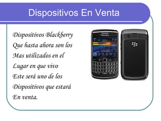Dispositivos En Venta

Dispositivos Blackberry
Que hasta ahora son los
Mas utilizados en el
Lugar en que vivo
Este será uno de los
Dispositivos que estará
En venta.
 