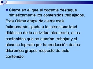 Cierre en el que el docente destaque
sintéticamente los contenidos trabajados.
Esta última etapa de cierre está
íntimamente ligada a la intencionalidad
didáctica de la actividad planteada, a los
contenidos que se querían trabajar y al
alcance logrado por la producción de los
diferentes grupos respecto de este
contenido.


 