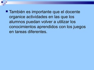 

También es importante que el docente
organice actividades en las que los
alumnos puedan volver a utilizar los
conocimientos aprendidos con los juegos
en tareas diferentes.

 