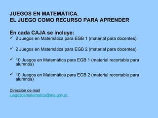 JUEGOS EN MATEMÁTICA.
EL JUEGO COMO RECURSO PARA APRENDER
En cada CAJA se incluye:
 2 Juegos en Matemática para EGB 1 (material para docentes)
 2 Juegos en Matemática para EGB 2 (material para docentes)
 10 Juegos en Matemática para EGB 1 (material recortable para
alumnos)
 10 Juegos en Matemática para EGB 2 (material recortable para
alumnos)
Dirección de mail
juegosdematematica@me.gov.ar.

 