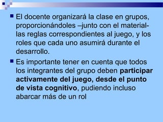 El docente organizará la clase en grupos,
proporcionándoles –junto con el materiallas reglas correspondientes al juego, y los
roles que cada uno asumirá durante el
desarrollo.
 Es importante tener en cuenta que todos
los integrantes del grupo deben participar
activamente del juego, desde el punto
de vista cognitivo, pudiendo incluso
abarcar más de un rol


 