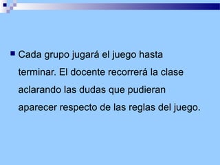 

Cada grupo jugará el juego hasta
terminar. El docente recorrerá la clase
aclarando las dudas que pudieran
aparecer respecto de las reglas del juego.

 