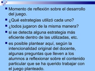 Momento de reflexión sobre el desarrollo
del juego.
 ¿Qué estrategias utilizó cada uno?
 ¿todos jugaron de la misma manera?
 si se detecta alguna estrategia más
eficiente dentro de las utilizadas, etc.
 es posible plantear aquí, según la
intencionalidad original del docente,
algunas preguntas que lleven a los
alumnos a reflexionar sobre el contenido
particular que se ha querido trabajar con
el juego planteado.


 