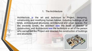 Architecture is the art and technique to Project, designing,
constructing and modifiying human hábitat, including buildings of all
kinds, architectuaral structures, architectural and urban spaces. For
the ancients Greek, the architect was the head of director of
construction, and Architecture was the technique or art of the person
who carried out the Project and directed the construction of buildings
and structures.
1. The Architecture
 