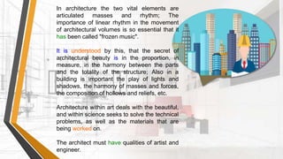 In architecture the two vital elements are
articulated masses and rhythm; The
importance of linear rhythm in the movement
of architectural volumes is so essential that it
has been called "frozen music".
It is understood by this, that the secret of
architectural beauty is in the proportion, in
measure, in the harmony between the parts
and the totality of the structure; Also in a
building is important the play of lights and
shadows, the harmony of masses and forces,
the composition of hollows and reliefs, etc.
Architecture within art deals with the beautiful,
and within science seeks to solve the technical
problems, as well as the materials that are
being worked on.
The architect must have qualities of artist and
engineer.
 