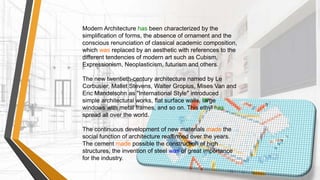 Modern Architecture has been characterized by the
simplification of forms, the absence of ornament and the
conscious renunciation of classical academic composition,
which was replaced by an aesthetic with references to the
different tendencies of modern art such as Cubism,
Expressionism, Neoplasticism, futurism and others.
The new twentieth-century architecture named by Le
Corbusier, Mallet Stevens, Walter Gropius, Mises Van and
Eric Mandelsohn as "International Style" introduced
simple architectural works, flat surface walls, large
windows with metal frames, and so on. This ethyl has
spread all over the world.
The continuous development of new materials made the
social function of architecture reaffirmed over the years.
The cement made possible the construction of high
structures, the invention of steel was of great importance
for the industry.
 