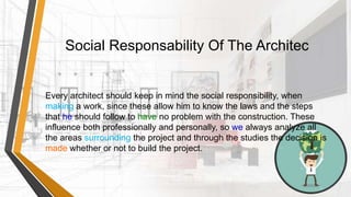 Social Responsability Of The Architec
Every architect should keep in mind the social responsibility, when
making a work, since these allow him to know the laws and the steps
that he should follow to have no problem with the construction. These
influence both professionally and personally, so we always analyze all
the areas surrounding the project and through the studies the decision is
made whether or not to build the project.
 