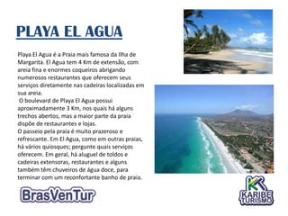 PLAYA EL AGUA
Playa El Agua é a Praia mais famosa da Ilha de
Margarita. El Agua tem 4 Km de extensão, com
areia fina e enormes coqueiros abrigando
numerosos restaurantes que oferecem seus
serviços diretamente nas cadeiras localizadas em
sua areia.
 O boulevard de Playa El Agua possui
aproximadamente 3 Km, nos quais há alguns
trechos abertos, mas a maior parte da praia
dispõe de restaurantes e lojas.
O passeio pela praia é muito prazeroso e
refrescante. Em El Agua, como em outras praias,
há vários quiosques; pergunte quais serviços
oferecem. Em geral, há aluguel de toldos e
cadeiras extensoras, restaurantes e alguns
também têm chuveiros de água doce, para
terminar com um reconfortante banho de praia.
 