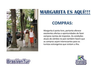MARGARITA ES AQUÍ!!!

         COMPRAS:
 Margarita é porto livre, portanto oferece
 excelentes ofertas e oportunidades de fazer
 compras isentas de impostos. As condições
 atuais do câmbio no país também fazem que
 as compras sejam interessantes para os
 turistas estrangeiros que visitam a ilha.
 
