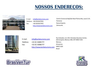 NOSSOS ENDEREÇOS:

      E-mail: info@karibeturismo.com           Centro Comercial BaySide Nivel Planta Alta, Local 2-25.
      Telefone: +58 2952627955                 Porlamar
      Fax:      +58 2952627955                 Nueva Esparta
                http://www.karibeturismo.com   Venezuela




                                               Rua Salvador, nro 120, Vieiralves Business Center,
E-mail:      info@karibeturismo.com            Adrianopolis, Manaus-AM, CEP 69057-020.
Telefone:    +55 92 33085777                   Manaus
Fax:         +55 92 33086777                   Amazonas
                                               69057-020
             http://www.karibeturismo.com
                                               Brasil
 