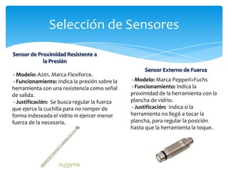 Selección de Sensores
Sensor de Proximidad Resistente a
            la Presión
                                                     Sensor Externo de Fuerza
 - Modelo: A201. Marca Flexiforce.
 - Funcionamiento: Indica la presión sobre la   - Modelo: Marca Pepperl+Fuchs
herramienta con una resistencia como señal      - Funcionamiento: Indica la
de salida.                                      proximidad de la herramienta con la
 - Justificación: Se busca regular la fuerza    plancha de vidrio.
que ejerce la cuchilla para no romper de        - Justificación: Indica si la
forma indeseada el vidrio ni ejercer menor      herramienta no llegó a tocar la
fuerza de la necesaria.                         plancha, para regular la posición
                                                hasta que la herramienta la toque.
 