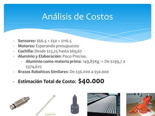 Análisis de Costos

- Sensores: $66.5 + $50 = $116.5
- Motores: Esperando presupuesto
- Cuchilla: Desde $23,25 hasta $69,67
- Aluminio y Elaboración: Poco Preciso.
   - Aluminio como materia prima: 149,85Kg -> De $299,7 a
      $374,625
- Brazos Robóticos Similares: De $36.000 a $50.000

- Estimación Total de Costo:     $40.000
 
