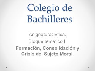 Colegio de
Bachilleres
Asignatura: Ética.
Bloque temático II
Formación, Consolidación y
Crisis del Sujeto Moral.
 