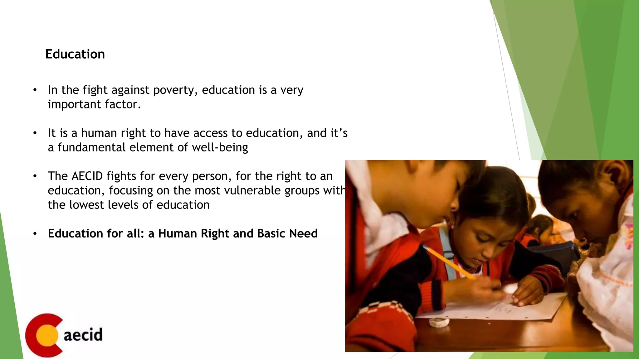 Education
• In the fight against poverty, education is a very
important factor.
• It is a human right to have access to education, and it’s
a fundamental element of well-being
• The AECID fights for every person, for the right to an
education, focusing on the most vulnerable groups with
the lowest levels of education
• Education for all: a Human Right and Basic Need
 