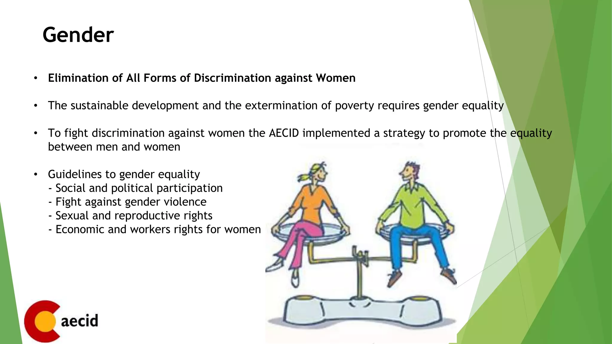 Gender
• Elimination of All Forms of Discrimination against Women
• The sustainable development and the extermination of poverty requires gender equality
• To fight discrimination against women the AECID implemented a strategy to promote the equality
between men and women
• Guidelines to gender equality
- Social and political participation
- Fight against gender violence
- Sexual and reproductive rights
- Economic and workers rights for women
 