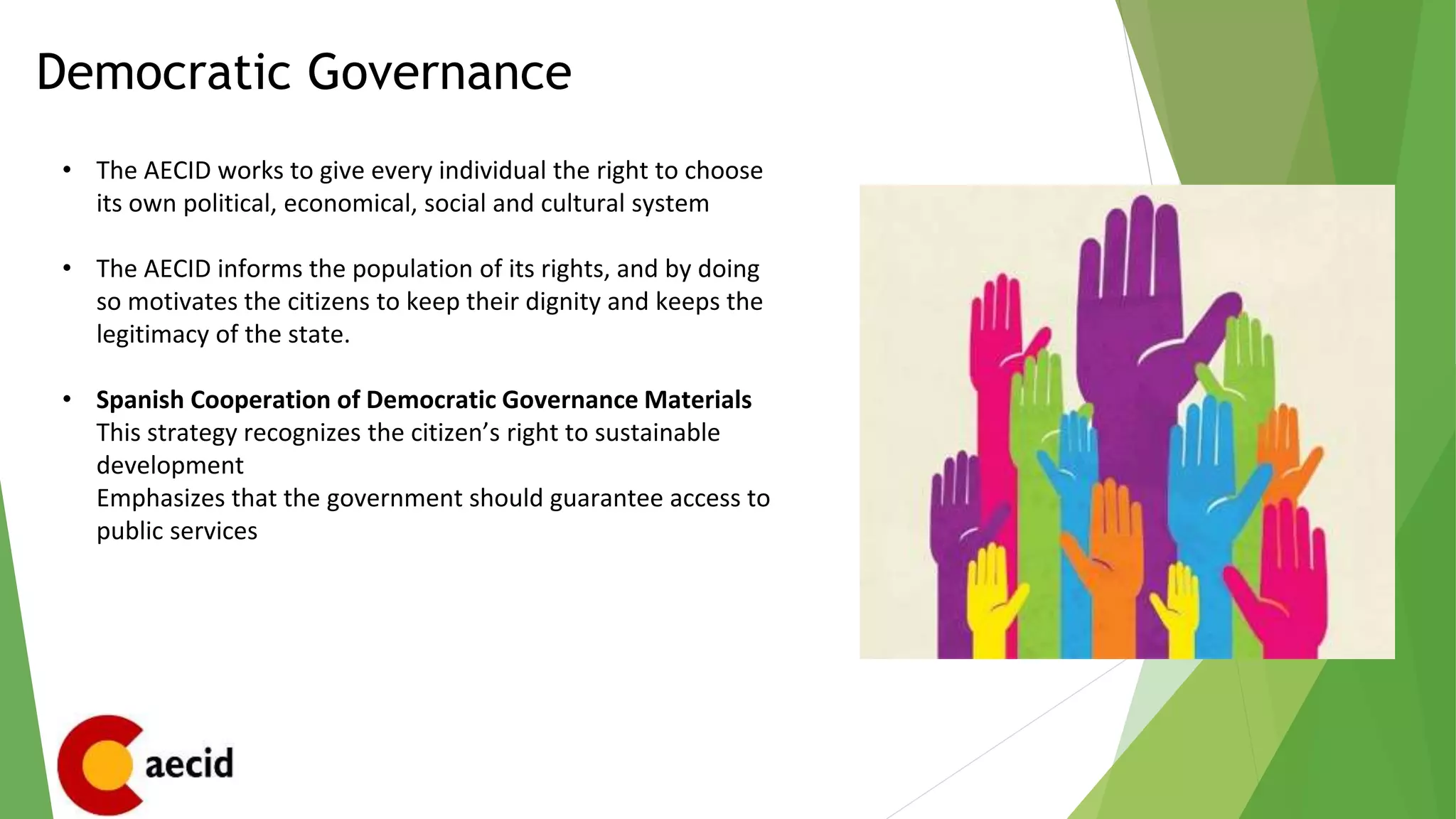 Democratic Governance
• The AECID works to give every individual the right to choose
its own political, economical, social and cultural system
• The AECID informs the population of its rights, and by doing
so motivates the citizens to keep their dignity and keeps the
legitimacy of the state.
• Spanish Cooperation of Democratic Governance Materials
This strategy recognizes the citizen’s right to sustainable
development
Emphasizes that the government should guarantee access to
public services
 