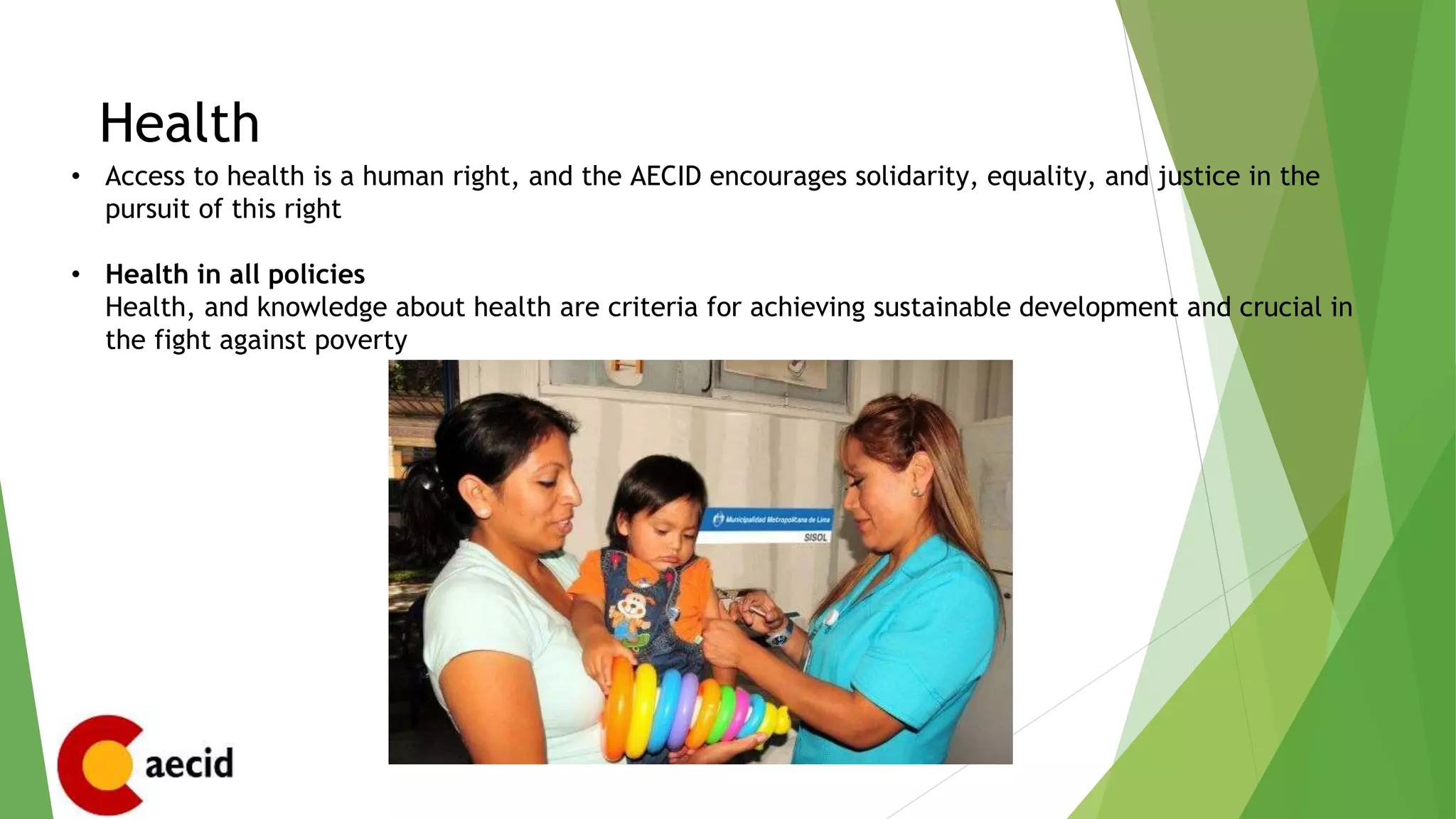 Health
• Access to health is a human right, and the AECID encourages solidarity, equality, and justice in the
pursuit of this right
• Health in all policies
Health, and knowledge about health are criteria for achieving sustainable development and crucial in
the fight against poverty
 