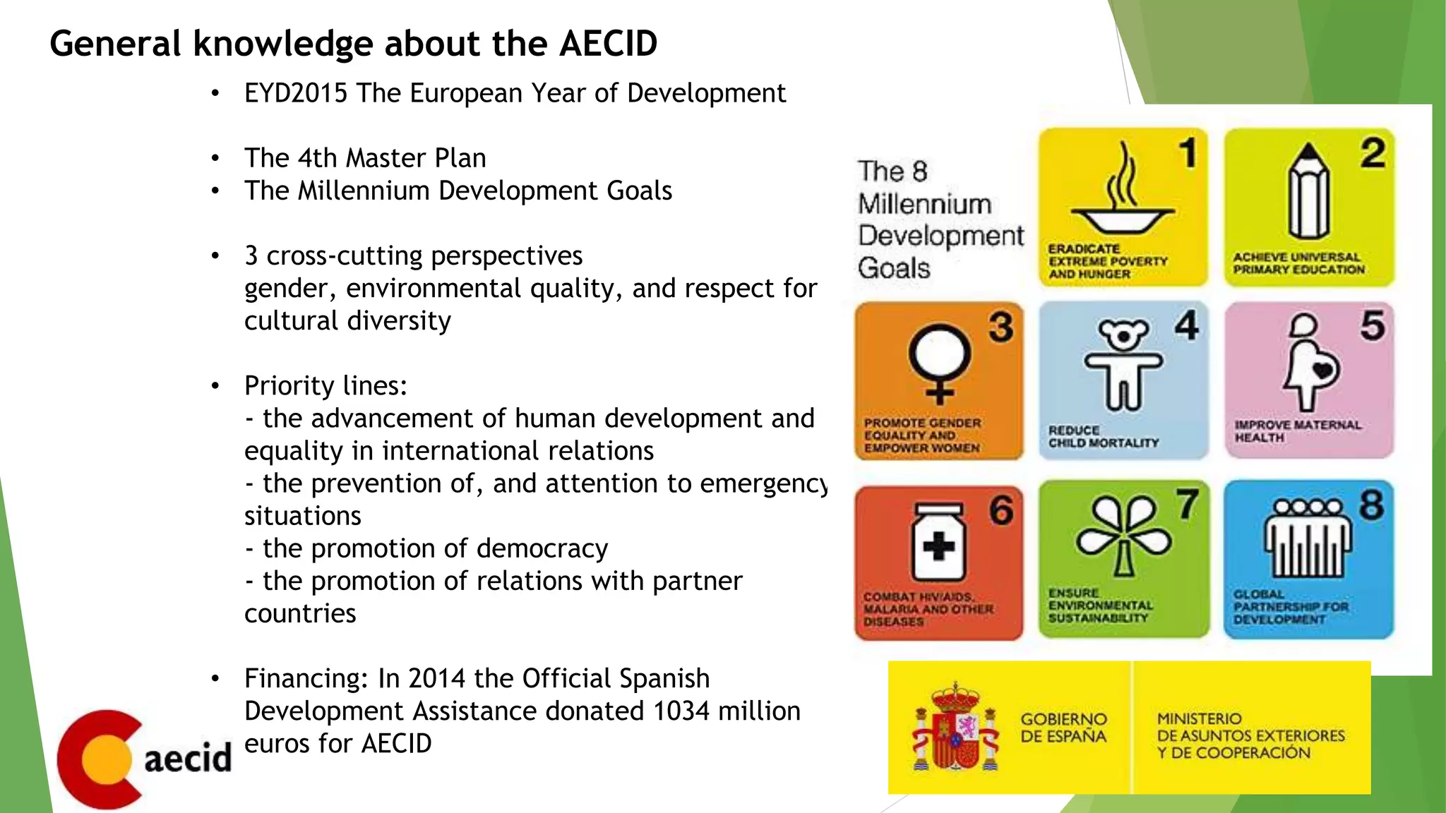 General knowledge about the AECID
• EYD2015 The European Year of Development
• The 4th Master Plan
• The Millennium Development Goals
• 3 cross-cutting perspectives
gender, environmental quality, and respect for
cultural diversity
• Priority lines:
- the advancement of human development and
equality in international relations
- the prevention of, and attention to emergency
situations
- the promotion of democracy
- the promotion of relations with partner
countries
• Financing: In 2014 the Official Spanish
Development Assistance donated 1034 million
euros for AECID
 