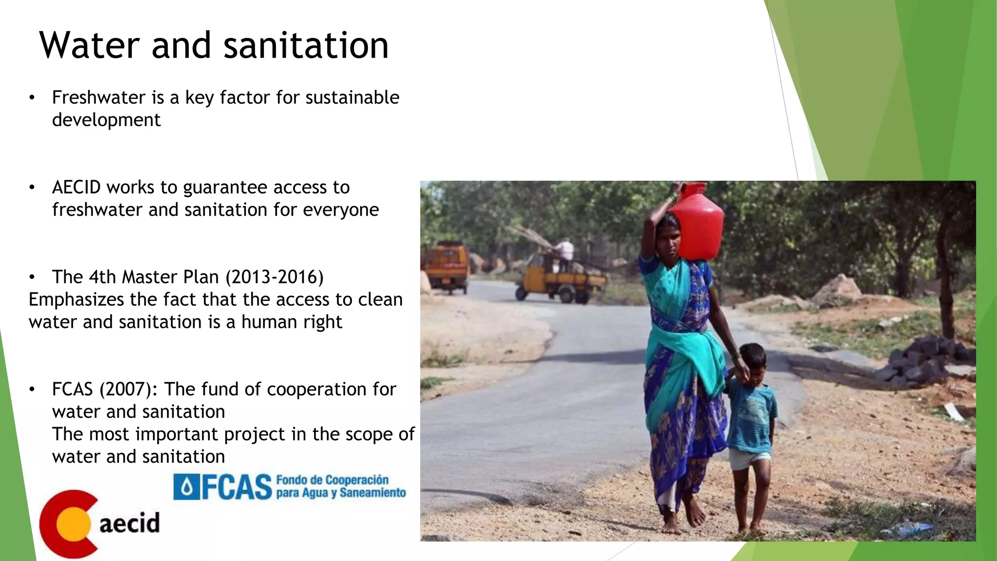 Water and sanitation
• Freshwater is a key factor for sustainable
development
• AECID works to guarantee access to
freshwater and sanitation for everyone
• The 4th Master Plan (2013-2016)
Emphasizes the fact that the access to clean
water and sanitation is a human right
• FCAS (2007): The fund of cooperation for
water and sanitation
The most important project in the scope of
water and sanitation
 