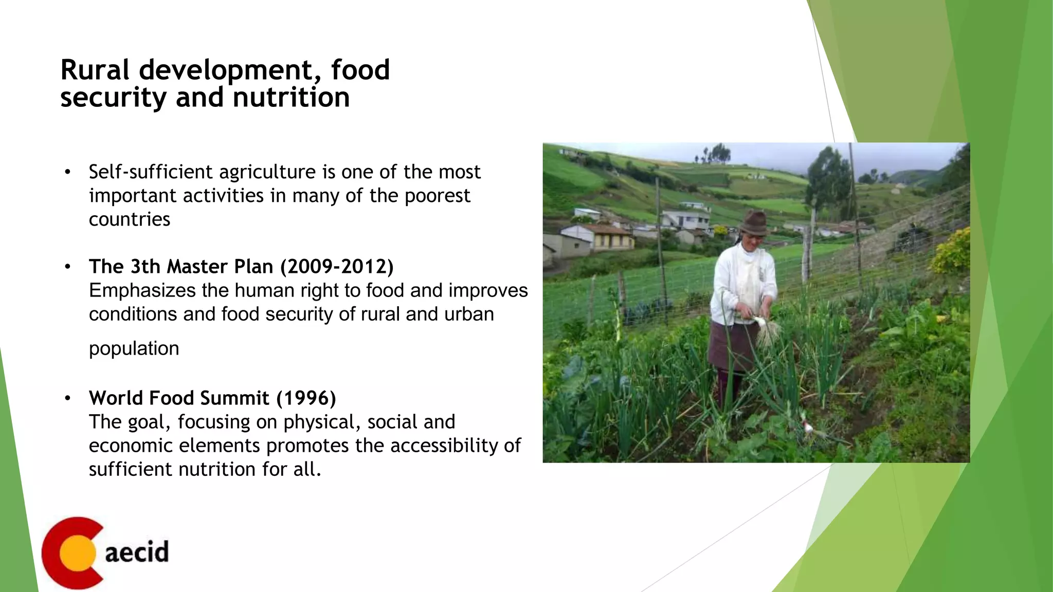 Rural development, food
security and nutrition
• Self-sufficient agriculture is one of the most
important activities in many of the poorest
countries
• The 3th Master Plan (2009-2012)
Emphasizes the human right to food and improves
conditions and food security of rural and urban
population
• World Food Summit (1996)
The goal, focusing on physical, social and
economic elements promotes the accessibility of
sufficient nutrition for all.
 