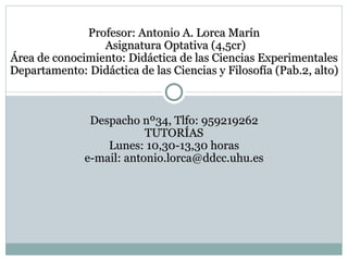 Profesor: Antonio A. Lorca Marín  Asignatura Optativa (4,5cr) Área de conocimiento: Didáctica de las Ciencias Experimentales Departamento: Didáctica de las Ciencias y Filosofía (Pab.2, alto) Despacho nº34, Tlfo: 959219262 TUTORÍAS Lunes: 10,30-13,30 horas e-mail: antonio.lorca@ddcc.uhu.es 