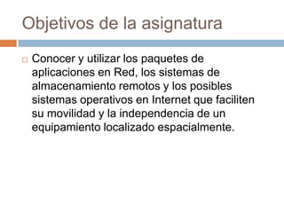 Objetivos de la asignaturaConocer y utilizar los paquetes de aplicaciones en Red, los sistemas de almacenamiento remotos y los posibles sistemas operativos en Internet que faciliten su movilidad y la independencia de un equipamiento localizado espacialmente.