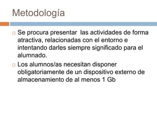 MetodologíaSe procura presentar  las actividades de forma atractiva, relacionadas con el entorno e intentando darles siempre significado para el alumnado.Los alumnos/as necesitan disponer obligatoriamentede un dispositivo externo de almacenamiento de al menos 1 Gb
