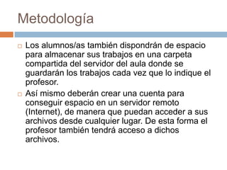 MetodologíaLos alumnos/as también dispondrán de espacio para almacenar sus trabajos en una carpeta compartida del servidor del aula donde se guardarán los trabajos cada vez que lo indique el profesor.Así mismo deberán crear una cuenta para conseguir espacio en un servidor remoto (Internet), de manera que puedan acceder a sus archivos desde cualquier lugar. De esta forma el profesor también tendrá acceso a dichos archivos.