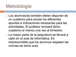 MetodologíaLos alumnos/as también deben disponer de un cuaderno para anotar los diferentes apuntes e indicaciones necesarias para las actividades. El profesor revisará dicho cuaderno al menos una vez al trimestre. La mayor parte de la asignatura se llevará a cabo en el aula de informática. Es imprescindible que los alumnos respeten las normas de dicho aula.