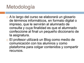 MetodologíaA lo largo del curso se elaborará un glosario de términos informáticos, en formato digital o impreso, que le servirán al alumnado de consulta y cuya finalidad es que el alumnado confeccione al final un pequeño diccionario de la asignatura.El profesor utilizará un Blog como medio de comunicación con los alumnos y como plataforma para colgar contenidos y compartir recursos.