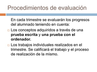 Procedimientos de evaluaciónEn cada trimestre se evaluarán los progresos del alumnado teniendo en cuenta:Los conceptos adquiridos a través de una prueba escrita y una prueba con el ordenador.Los trabajos individuales realizados en el trimestre. Se calificará el trabajo y el proceso de realización de la mismo.