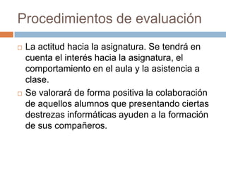 Procedimientos de evaluaciónLa actitud hacia la asignatura. Se tendrá en cuenta el interés hacia la asignatura, el comportamiento en el aula y la asistencia a clase.Se valorará de forma positiva la colaboración de aquellos alumnos que presentando ciertas destrezas informáticas ayuden a la formación de sus compañeros.