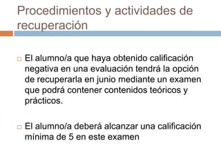 Procedimientos y actividades de recuperaciónEl alumno/a que haya obtenido calificación negativa en una evaluación tendrá la opción de recuperarla en junio mediante un examen que podrá contener contenidos teóricos y prácticos.El alumno/a deberá alcanzar una calificación mínima de 5 en este examen