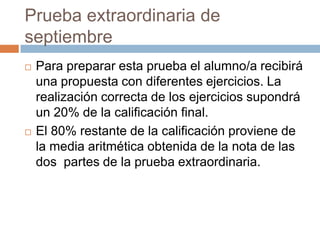 Prueba extraordinaria de septiembrePara preparar esta prueba el alumno/a recibirá una propuesta con diferentes ejercicios. La realización correcta de los ejercicios supondrá un 20% de la calificación final.El 80% restante de la calificación proviene de la media aritmética obtenida de la nota de las dos  partes de la prueba extraordinaria.