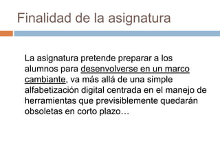 Finalidad de la asignaturaLa asignatura pretende preparar a los alumnos para desenvolverse en un marco cambiante, va más allá de una simple alfabetización digital centrada en el manejo de herramientas que previsiblemente quedarán obsoletas en corto plazo… 