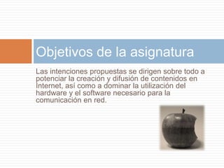Las intenciones propuestas se dirigen sobre todo a potenciar la creación y difusión de contenidos en Internet, así como a dominar la utilización del hardware y el software necesario para la comunicación en red. Objetivos de la asignatura