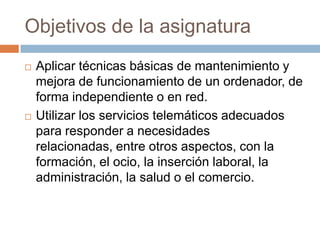 Objetivos de la asignaturaAplicar técnicas básicas de mantenimiento y mejora de funcionamiento de un ordenador, de forma independiente o en red.Utilizar los servicios telemáticos adecuados para responder a necesidades relacionadas, entre otros aspectos, con la formación, el ocio, la inserción laboral, la administración, la salud o el comercio.