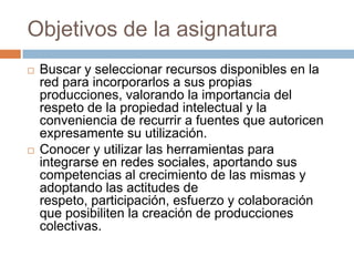 Objetivos de la asignaturaBuscar y seleccionar recursos disponibles en la red para incorporarlos a sus propias producciones, valorando la importancia del respeto de la propiedad intelectual y la conveniencia de recurrir a fuentes que autoricen expresamente su utilización. Conocer y utilizar las herramientas para integrarse en redes sociales, aportando sus competencias al crecimiento de las mismas y adoptando las actitudes de respeto, participación, esfuerzo y colaboración que posibiliten la creación de producciones colectivas. 