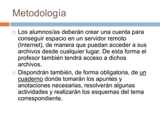 Metodología 
 Los alumnos/as deberán crear una cuenta para 
conseguir espacio en un servidor remoto 
(Internet), de manera que puedan acceder a sus 
archivos desde cualquier lugar. De esta forma el 
profesor también tendrá acceso a dichos 
archivos. 
 Dispondrán también, de forma obligatoria, de un 
cuaderno donde tomarán los apuntes y 
anotaciones necesarias, resolverán algunas 
actividades y realizarán los esquemas del tema 
correspondiente. 
 