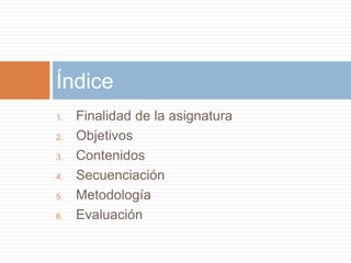 Índice 
1. Finalidad de la asignatura 
2. Objetivos 
3. Contenidos 
4. Secuenciación 
5. Metodología 
6. Evaluación 
 