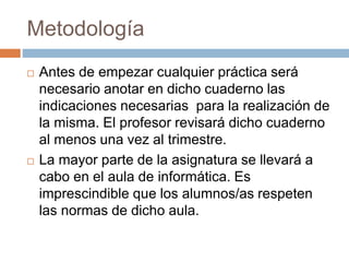 Metodología 
 Antes de empezar cualquier práctica será 
necesario anotar en dicho cuaderno las 
indicaciones necesarias para la realización de 
la misma. El profesor revisará dicho cuaderno 
al menos una vez al trimestre. 
 La mayor parte de la asignatura se llevará a 
cabo en el aula de informática. Es 
imprescindible que los alumnos/as respeten 
las normas de dicho aula. 
 