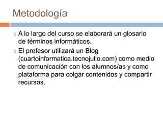 Metodología 
 A lo largo del curso se elaborará un glosario 
de términos informáticos. 
 El profesor utilizará un Blog 
(cuartoinformatica.tecnojulio.com) como medio 
de comunicación con los alumnos/as y como 
plataforma para colgar contenidos y compartir 
recursos. 
 