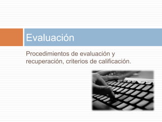 Evaluación 
Procedimientos de evaluación y 
recuperación, criterios de calificación. 
 