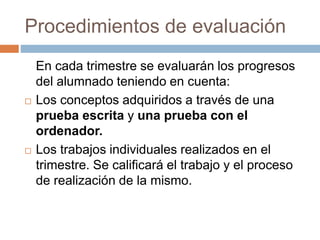 Procedimientos de evaluación 
En cada trimestre se evaluarán los progresos 
del alumnado teniendo en cuenta: 
 Los conceptos adquiridos a través de una 
prueba escrita y una prueba con el 
ordenador. 
 Los trabajos individuales realizados en el 
trimestre. Se calificará el trabajo y el proceso 
de realización de la mismo. 
 