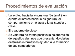 Procedimientos de evaluación 
 La actitud hacia la asignatura. Se tendrá en 
cuenta el interés hacia la asignatura, el 
comportamiento en el aula y la asistencia a 
clase. 
 El cuaderno de clase. 
 Se valorará de forma positiva la colaboración 
de aquellos alumnos que presentando ciertas 
destrezas informáticas ayuden a la formación 
de sus compañeros. 
 