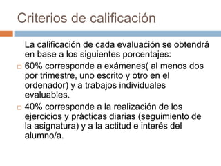 Criterios de calificación 
La calificación de cada evaluación se obtendrá 
en base a los siguientes porcentajes: 
 50% corresponde a exámenes( al menos dos 
por trimestre, uno escrito y otro en el 
ordenador) y a trabajos individuales 
evaluables. 
 50% corresponde a la realización de los 
ejercicios y prácticas diarias (seguimiento de 
la asignatura) y a la actitud e interés del 
alumno/a. 
 