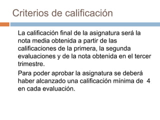 Criterios de calificación 
La calificación final de la asignatura será la 
nota media obtenida a partir de las 
calificaciones de la primera, la segunda 
evaluaciones y de la nota obtenida en el tercer 
trimestre. 
Para poder aprobar la asignatura se deberá 
haber alcanzado una calificación mínima de 4 
en cada evaluación. 
 