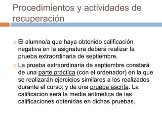 Procedimientos y actividades de 
recuperación 
 El alumno/a que haya obtenido calificación 
negativa en la asignatura deberá realizar la 
prueba extraordinaria de septiembre. 
 La prueba extraordinaria de septiembre constará 
de una parte práctica (con el ordenador) en la que 
se realizarán ejercicios similares a los realizados 
durante el curso; y de una prueba escrita. La 
calificación será la media aritmética de las 
calificaciones obtenidas en dichas pruebas. 
 