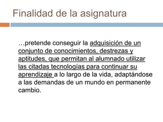 Finalidad de la asignatura 
…pretende conseguir la adquisición de un 
conjunto de conocimientos, destrezas y 
aptitudes, que permitan al alumnado utilizar 
las citadas tecnologías para continuar su 
aprendizaje a lo largo de la vida, adaptándose 
a las demandas de un mundo en permanente 
cambio. 
 