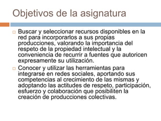 Objetivos de la asignatura 
 Buscar y seleccionar recursos disponibles en la 
red para incorporarlos a sus propias 
producciones, valorando la importancia del 
respeto de la propiedad intelectual y la 
conveniencia de recurrir a fuentes que autoricen 
expresamente su utilización. 
 Conocer y utilizar las herramientas para 
integrarse en redes sociales, aportando sus 
competencias al crecimiento de las mismas y 
adoptando las actitudes de respeto, participación, 
esfuerzo y colaboración que posibiliten la 
creación de producciones colectivas. 
 